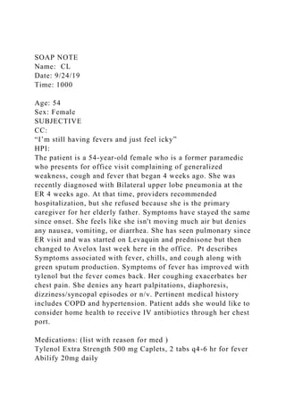SOAP NOTE
Name: CL
Date: 9/24/19
Time: 1000
Age: 54
Sex: Female
SUBJECTIVE
CC:
“I’m still having fevers and just feel icky”
HPI:
The patient is a 54-year-old female who is a former paramedic
who presents for office visit complaining of generalized
weakness, cough and fever that began 4 weeks ago. She was
recently diagnosed with Bilateral upper lobe pneumonia at the
ER 4 weeks ago. At that time, providers recommended
hospitalization, but she refused because she is the primary
caregiver for her elderly father. Symptoms have stayed the same
since onset. She feels like she isn't moving much air but denies
any nausea, vomiting, or diarrhea. She has seen pulmonary since
ER visit and was started on Levaquin and prednisone but then
changed to Avelox last week here in the office. Pt describes
Symptoms associated with fever, chills, and cough along with
green sputum production. Symptoms of fever has improved with
tylenol but the fever comes back. Her coughing exacerbates her
chest pain. She denies any heart palpitations, diaphoresis,
dizziness/syncopal episodes or n/v. Pertinent medical history
includes COPD and hypertension. Patient adds she would like to
consider home health to receive IV antibiotics through her chest
port.
Medications: (list with reason for med )
Tylenol Extra Strength 500 mg Caplets, 2 tabs q4-6 hr for fever
Abilify 20mg daily
 