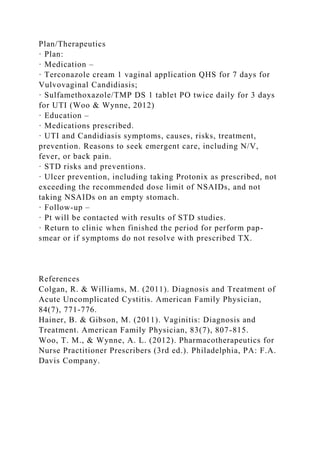 Plan/Therapeutics
· Plan:
· Medication –
· Terconazole cream 1 vaginal application QHS for 7 days for
Vulvovaginal Candidiasis;
· Sulfamethoxazole/TMP DS 1 tablet PO twice daily for 3 days
for UTI (Woo & Wynne, 2012)
· Education –
· Medications prescribed.
· UTI and Candidiasis symptoms, causes, risks, treatment,
prevention. Reasons to seek emergent care, including N/V,
fever, or back pain.
· STD risks and preventions.
· Ulcer prevention, including taking Protonix as prescribed, not
exceeding the recommended dose limit of NSAIDs, and not
taking NSAIDs on an empty stomach.
· Follow-up –
· Pt will be contacted with results of STD studies.
· Return to clinic when finished the period for perform pap-
smear or if symptoms do not resolve with prescribed TX.
References
Colgan, R. & Williams, M. (2011). Diagnosis and Treatment of
Acute Uncomplicated Cystitis. American Family Physician,
84(7), 771-776.
Hainer, B. & Gibson, M. (2011). Vaginitis: Diagnosis and
Treatment. American Family Physician, 83(7), 807-815.
Woo, T. M., & Wynne, A. L. (2012). Pharmacotherapeutics for
Nurse Practitioner Prescribers (3rd ed.). Philadelphia, PA: F.A.
Davis Company.
 