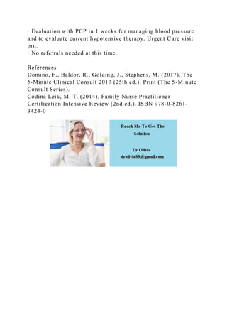 · Evaluation with PCP in 1 weeks for managing blood pressure
and to evaluate current hypotensive therapy. Urgent Care visit
prn.
· No referrals needed at this time.
References
Domino, F., Baldor, R., Golding, J., Stephens, M. (2017). The
5-Minute Clinical Consult 2017 (25th ed.). Print (The 5-Minute
Consult Series).
Codina Leik, M. T. (2014). Family Nurse Practitioner
Certification Intensive Review (2nd ed.). ISBN 978-0-8261-
3424-0
 