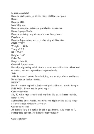 Musculoskeletal
Denies back pain, joint swelling, stiffness or pain
Breast
Denies SBE
Neurological
Denies syncope, seizures, paralysis, weakness
Heme/Lymph/Endo
Denies bruising, night sweats, swollen glands
Psychiatric
Denies depression, anxiety, sleeping difficulties
OBJECTIVE
Weight 140lb
Temp -97.7
BP 123/82
Height 5’4”
Pulse 74
Respiration 18
General Appearance
Healthy appearing adult female in no acute distress. Alert and
oriented; answers questions appropriately.
Skin
Skin is normal color for ethnicity, warm, dry, clean and intact.
No rashes or lesions noted.
HEENT
Head is norm cephalic, hair evenly distributed. Neck: Supple.
Full ROM. Teeth are in good repair.
Cardiovascular
S1, S2 with regular rate and rhythm. No extra heart sounds.
Respiratory
Symmetric chest walls. Respirations regular and easy; lungs
clear to auscultation bilaterally.
Gastrointestinal
Abdomen flat; BS active in all 4 quadrants. Abdomen soft,
suprapubic tender. No hepatosplenomegaly.
Genitourinary
 