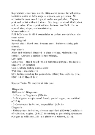 Suprapubic tenderness noted. Skin color normal for ethnicity.
Irritation noted at labia majora, minora, and perineum. No
ulcerated lesions noted. Lymph nodes not palpable. Vagina
pink and moist without lesions. Discharge minimal, thick, dark
red, no odor. Cervix pink without lesions. No CMT. Uterus
normal size, shape, and consistency.
Musculoskeletal
Full ROM seen in all 4 extremities as patient moved about the
exam room.
Neurological
Speech clear. Good tone. Posture erect. Balance stable; gait
normal.
Psychiatric
Alert and oriented. Dressed in clean clothes. Maintains eye
contact. Answers questions appropriately.
Lab Tests
Urinalysis – blood noted (pt. on menstrual period), but results
negative for infection
Urine culture testing unavailable
Wet prep - inconclusive
STD testing pending for gonorrhea, chlamydia, syphilis, HIV,
HSV 1 & 2, Hep B & C
Special Tests- No ordered at this time.
Diagnosis
Differential Diagnoses
· 1-Bacterial Vaginosis (N76.0)
· 2- Malignant neoplasm of female genital organ, unspecified.
(C57.9)
· 3-Gonococcal infection, unspecified. (A54.9)
Diagnosis
· Urinary tract infection, site not specified. (N39.0) Candidiasis
of vulva and vagina. (B37.3) secondary to presenting symptoms
(Colgan & Williams, 2011) & (Hainer & Gibson, 2011).
 