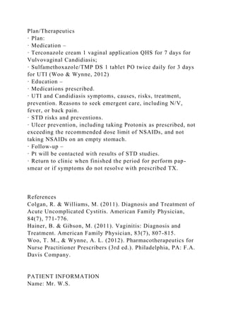 Plan/Therapeutics
· Plan:
· Medication –
· Terconazole cream 1 vaginal application QHS for 7 days for
Vulvovaginal Candidiasis;
· Sulfamethoxazole/TMP DS 1 tablet PO twice daily for 3 days
for UTI (Woo & Wynne, 2012)
· Education –
· Medications prescribed.
· UTI and Candidiasis symptoms, causes, risks, treatment,
prevention. Reasons to seek emergent care, including N/V,
fever, or back pain.
· STD risks and preventions.
· Ulcer prevention, including taking Protonix as prescribed, not
exceeding the recommended dose limit of NSAIDs, and not
taking NSAIDs on an empty stomach.
· Follow-up –
· Pt will be contacted with results of STD studies.
· Return to clinic when finished the period for perform pap-
smear or if symptoms do not resolve with prescribed TX.
References
Colgan, R. & Williams, M. (2011). Diagnosis and Treatment of
Acute Uncomplicated Cystitis. American Family Physician,
84(7), 771-776.
Hainer, B. & Gibson, M. (2011). Vaginitis: Diagnosis and
Treatment. American Family Physician, 83(7), 807-815.
Woo, T. M., & Wynne, A. L. (2012). Pharmacotherapeutics for
Nurse Practitioner Prescribers (3rd ed.). Philadelphia, PA: F.A.
Davis Company.
PATIENT INFORMATION
Name: Mr. W.S.
 