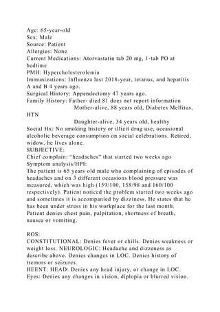 Age: 65-year-old
Sex: Male
Source: Patient
Allergies: None
Current Medications: Atorvastatin tab 20 mg, 1-tab PO at
bedtime
PMH: Hypercholesterolemia
Immunizations: Influenza last 2018-year, tetanus, and hepatitis
A and B 4 years ago.
Surgical History: Appendectomy 47 years ago.
Family History: Father- died 81 does not report information
Mother-alive, 88 years old, Diabetes Mellitus,
HTN
Daughter-alive, 34 years old, healthy
Social Hx: No smoking history or illicit drug use, occasional
alcoholic beverage consumption on social celebrations. Retired,
widow, he lives alone.
SUBJECTIVE:
Chief complain: “headaches” that started two weeks ago
Symptom analysis/HPI:
The patient is 65 years old male who complaining of episodes of
headaches and on 3 different occasions blood pressure was
measured, which was high (159/100, 158/98 and 160/100
respectively). Patient noticed the problem started two weeks ago
and sometimes it is accompanied by dizziness. He states that he
has been under stress in his workplace for the last month.
Patient denies chest pain, palpitation, shortness of breath,
nausea or vomiting.
ROS:
CONSTITUTIONAL: Denies fever or chills. Denies weakness or
weight loss. NEUROLOGIC: Headache and dizzeness as
describe above. Denies changes in LOC. Denies history of
tremors or seizures.
HEENT: HEAD: Denies any head injury, or change in LOC.
Eyes: Denies any changes in vision, diplopia or blurred vision.
 