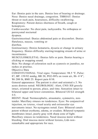 Ear: Denies pain in the ears. Denies loss of hearing or drainage.
Nose: Denies nasal drainage, congestion. THROAT: Denies
throat or neck pain, hoarseness, difficulty swallowing.
Respiratory: Patient denies shortness of breath, cough or
hemoptysis.
Cardiovascular: No chest pain, tachycardia. No orthopnea or
paroxysmal nocturnal
dyspnea.
Gastrointestinal: Denies abdominal pain or discomfort. Denies
flatulence, nausea, vomiting or
diarrhea.
Genitourinary: Denies hematuria, dysuria or change in urinary
frequency. Denies difficulty starting/stopping stream of urine or
incontinence.
MUSCULOSKELETAL: Denies falls or pain. Denies hearing a
clicking or snapping sound.
Skin: No change of coloration such as cyanosis or jaundice, no
rashes or pruritus.
Objective Data
CONSTITUTIONAL: Vital signs: Temperature: 98.5 °F, Pulse:
87, BP: 159/92 mmhg, RR 20, PO2-98% on room air, Ht- 6’4”,
Wt 200 lb, BMI 25. Report pain 0/10.
General appearance: The patient is alert and oriented x 3. No
acute distress noted. NEUROLOGIC: Alert, CNII-XII grossly
intact, oriented to person, place, and time. Sensation intact to
bilateral upper and lower extremities. Bilateral UE/LE strength
5/5.
HEENT: Head: Normocephalic, atraumatic, symmetric, non-
tender. Maxillary sinuses no tenderness. Eyes: No conjunctival
injection, no icterus, visual acuity and extraocular eye
movements intact. No nystagmus noted. Ears: Bilateral canals
patent without erythema, edema, or exudate. Bilateral tympanic
membranes intact, pearly gray with sharp cone of light.
Maxillary sinuses no tenderness. Nasal mucosa moist without
bleeding. Oral mucosa moist without lesions,.Lids non-
remarkable and appropriate for race.
 