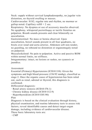 Neck: supple without cervical lymphadenopathy, no jugular vein
distention, no thyroid swelling or masses.
Cardiovascular: S1S2, regular rate and rhythm, no murmur or
gallop noted. Capillary refill < 2 sec.
Respiratory: No dyspnea or use of accessory muscles observed.
No egophony, whispered pectoriloquy or tactile fremitus on
palpation. Breath sounds presents and clear bilaterally on
auscultation.
Gastrointestinal: No mass or hernia observed. Upon
auscultation, bowel sounds present in all four quadrants, no
bruits over renal and aorta arteries. Abdomen soft non-tender,
no guarding, no rebound no distention or organomegaly noted
on palpation
Musculoskeletal: No pain to palpation. Active and passive ROM
within normal limits, no stiffness.
Integumentary: intact, no lesions or rashes, no cyanosis or
jaundice.
Assessment
Essential (Primary) Hypertension (ICD10 I10): Given the
symptoms and high blood pressure (156/92 mmhg), classified as
stage 2. Once the organic cause of hypertension has been ruled
out, such as renal, adrenal or thyroid, this diagnosis is
confirmed.
Differential diagnosis:
· Renal artery stenosis (ICD10 I70.1)
· Chronic kidney disease (ICD10 I12.9)
· Hyperthyroidism (ICD10 E05.90)
Plan
Diagnosis is based on the clinical evaluation through history,
physical examination, and routine laboratory tests to assess risk
factors, reveal identifiable causes and detect target-organ
damage, including evidence of cardiovascular disease.
These basic laboratory tests are:
· CMP
 