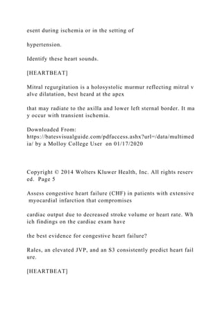 esent during ischemia or in the setting of
hypertension.
Identify these heart sounds.
[HEARTBEAT]
Mitral regurgitation is a holosystolic murmur reflecting mitral v
alve dilatation, best heard at the apex
that may radiate to the axilla and lower left sternal border. It ma
y occur with transient ischemia.
Downloaded From:
https://batesvisualguide.com/pdfaccess.ashx?url=/data/multimed
ia/ by a Molloy College User on 01/17/2020
Copyright © 2014 Wolters Kluwer Health, Inc. All rights reserv
ed. Page 5
Assess congestive heart failure (CHF) in patients with extensive
myocardial infarction that compromises
cardiac output due to decreased stroke volume or heart rate. Wh
ich findings on the cardiac exam have
the best evidence for congestive heart failure?
Rales, an elevated JVP, and an S3 consistently predict heart fail
ure.
[HEARTBEAT]
 