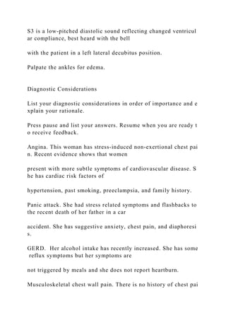 S3 is a low‐pitched diastolic sound reflecting changed ventricul
ar compliance, best heard with the bell
with the patient in a left lateral decubitus position.
Palpate the ankles for edema.
Diagnostic Considerations
List your diagnostic considerations in order of importance and e
xplain your rationale.
Press pause and list your answers. Resume when you are ready t
o receive feedback.
Angina. This woman has stress‐induced non‐exertional chest pai
n. Recent evidence shows that women
present with more subtle symptoms of cardiovascular disease. S
he has cardiac risk factors of
hypertension, past smoking, preeclampsia, and family history.
Panic attack. She had stress related symptoms and flashbacks to
the recent death of her father in a car
accident. She has suggestive anxiety, chest pain, and diaphoresi
s.
GERD. Her alcohol intake has recently increased. She has some
reflux symptoms but her symptoms are
not triggered by meals and she does not report heartburn.
Musculoskeletal chest wall pain. There is no history of chest pai
 