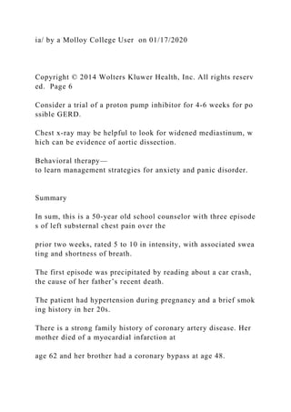 ia/ by a Molloy College User on 01/17/2020
Copyright © 2014 Wolters Kluwer Health, Inc. All rights reserv
ed. Page 6
Consider a trial of a proton pump inhibitor for 4‐6 weeks for po
ssible GERD.
Chest x‐ray may be helpful to look for widened mediastinum, w
hich can be evidence of aortic dissection.
Behavioral therapy—
to learn management strategies for anxiety and panic disorder.
Summary
In sum, this is a 50‐year old school counselor with three episode
s of left substernal chest pain over the
prior two weeks, rated 5 to 10 in intensity, with associated swea
ting and shortness of breath.
The first episode was precipitated by reading about a car crash,
the cause of her father’s recent death.
The patient had hypertension during pregnancy and a brief smok
ing history in her 20s.
There is a strong family history of coronary artery disease. Her
mother died of a myocardial infarction at
age 62 and her brother had a coronary bypass at age 48.
 