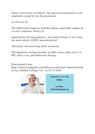 There is no history of diabetes. Her physical examination is unr
emarkable except for her blood pressure
of 150 over 95.
The differential diagnosis includes angina, especially suspect du
e to her symptoms, history of
hypertension during pregnancy, and family history. It also inclu
des panic attack, GERD, musculoskeletal
chest pain, and dissecting aortic aneurysm.
The diagnostic workup includes an EKG, stress echo, trial of a
PPI, chest x‐ray, and behavioral therapy.
Downloaded From:
https://batesvisualguide.com/pdfaccess.ashx?url=/data/multimed
ia/ by a Molloy College User on 01/17/2020
 