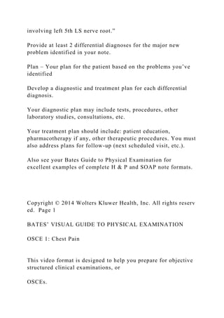 involving left 5th LS nerve root.”
Provide at least 2 differential diagnoses for the major new
problem identified in your note.
Plan – Your plan for the patient based on the problems you’ve
identified
Develop a diagnostic and treatment plan for each differential
diagnosis.
Your diagnostic plan may include tests, procedures, other
laboratory studies, consultations, etc.
Your treatment plan should include: patient education,
pharmacotherapy if any, other therapeutic procedures. You must
also address plans for follow-up (next scheduled visit, etc.).
Also see your Bates Guide to Physical Examination for
excellent examples of complete H & P and SOAP note formats.
Copyright © 2014 Wolters Kluwer Health, Inc. All rights reserv
ed. Page 1
BATES’ VISUAL GUIDE TO PHYSICAL EXAMINATION
OSCE 1: Chest Pain
This video format is designed to help you prepare for objective
structured clinical examinations, or
OSCEs.
 