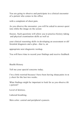 You are going to observe and participate in a clinical encounter
of a patient who comes to the office
with a complaint of chest pain.
As you observe the encounter, you will be asked to answer quest
ions while the image on the screen
freezes. Such questions will allow you to practice history taking
and physical examination skills as well as
your clinical reasoning skills in developing an assessment or dif
ferential diagnosis and a plan—that is, an
appropriate next diagnostic workup.
You will have time to record your findings and receive feedback
.
Health History
Tell me your special concerns today.
I’m a little worried because I have been having sharp pains in m
y chest for the last two weeks.
What findings might be important to look for as you observe thi
s patient?
Level of distress.
Labored breathing.
Skin color: central and peripheral cyanosis.
 
