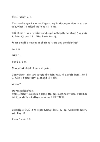 Respiratory rate.
Two weeks ago I was reading a story in the paper about a car cr
ash, when I noticed sharp pains in my
left chest. I was sweating and short of breath for about 5 minute
s. And my heart felt like it was racing.
What possible causes of chest pain are you considering?
Angina.
GERD.
Panic attack.
Musculoskeletal chest wall pain.
Can you tell me how severe the pain was, on a scale from 1 to 1
0, with 1 being very faint and 10 being
severe?
Downloaded From:
https://batesvisualguide.com/pdfaccess.ashx?url=/data/multimed
ia/ by a Molloy College User on 01/17/2020
Copyright © 2014 Wolters Kluwer Health, Inc. All rights reserv
ed. Page 2
I was 5 over 10.
 