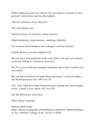 What cardiovascular risk factors do you need to consider in this
patient? And which one has the highest
risk for coronary artery disease?
The risk factors are:
Family history of coronary artery disease.
Hyperlipidemia, hypertension, smoking, diabetes.
For women, preeclampsia and collagen vascular disease.
Family history conveys highest risk.
Do you have any problems with acid reflux? Or have you done a
ny heavy lifting or strenuous exercise?
No, I’ve never had any stomach problems and I don’t really exer
cise much.
Do you have a history of high blood pressure? I noticed today y
our blood pressure was 140 over 95.
Yes, well I did have high blood pressure during my three pregna
ncies, I think it was about 145 over 90,
but the deliveries were fine.
What about smoking?
Downloaded From:
https://batesvisualguide.com/pdfaccess.ashx?url=/data/multimed
ia/ by a Molloy College User on 01/17/2020
 