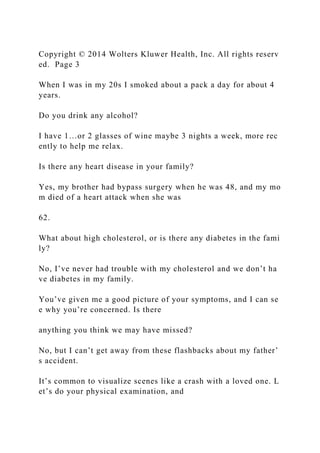 Copyright © 2014 Wolters Kluwer Health, Inc. All rights reserv
ed. Page 3
When I was in my 20s I smoked about a pack a day for about 4
years.
Do you drink any alcohol?
I have 1…or 2 glasses of wine maybe 3 nights a week, more rec
ently to help me relax.
Is there any heart disease in your family?
Yes, my brother had bypass surgery when he was 48, and my mo
m died of a heart attack when she was
62.
What about high cholesterol, or is there any diabetes in the fami
ly?
No, I’ve never had trouble with my cholesterol and we don’t ha
ve diabetes in my family.
You’ve given me a good picture of your symptoms, and I can se
e why you’re concerned. Is there
anything you think we may have missed?
No, but I can’t get away from these flashbacks about my father’
s accident.
It’s common to visualize scenes like a crash with a loved one. L
et’s do your physical examination, and
 