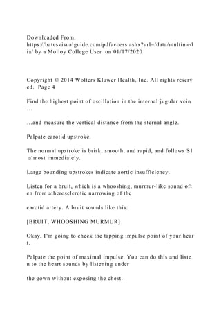 Downloaded From:
https://batesvisualguide.com/pdfaccess.ashx?url=/data/multimed
ia/ by a Molloy College User on 01/17/2020
Copyright © 2014 Wolters Kluwer Health, Inc. All rights reserv
ed. Page 4
Find the highest point of oscillation in the internal jugular vein
…
…and measure the vertical distance from the sternal angle.
Palpate carotid upstroke.
The normal upstroke is brisk, smooth, and rapid, and follows S1
almost immediately.
Large bounding upstrokes indicate aortic insufficiency.
Listen for a bruit, which is a whooshing, murmur‐like sound oft
en from atherosclerotic narrowing of the
carotid artery. A bruit sounds like this:
[BRUIT, WHOOSHING MURMUR]
Okay, I’m going to check the tapping impulse point of your hear
t.
Palpate the point of maximal impulse. You can do this and liste
n to the heart sounds by listening under
the gown without exposing the chest.
 