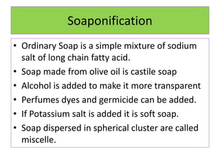 Soaponification
• Ordinary Soap is a simple mixture of sodium
salt of long chain fatty acid.
• Soap made from olive oil is castile soap
• Alcohol is added to make it more transparent
• Perfumes dyes and germicide can be added.
• If Potassium salt is added it is soft soap.
• Soap dispersed in spherical cluster are called
miscelle.
 
