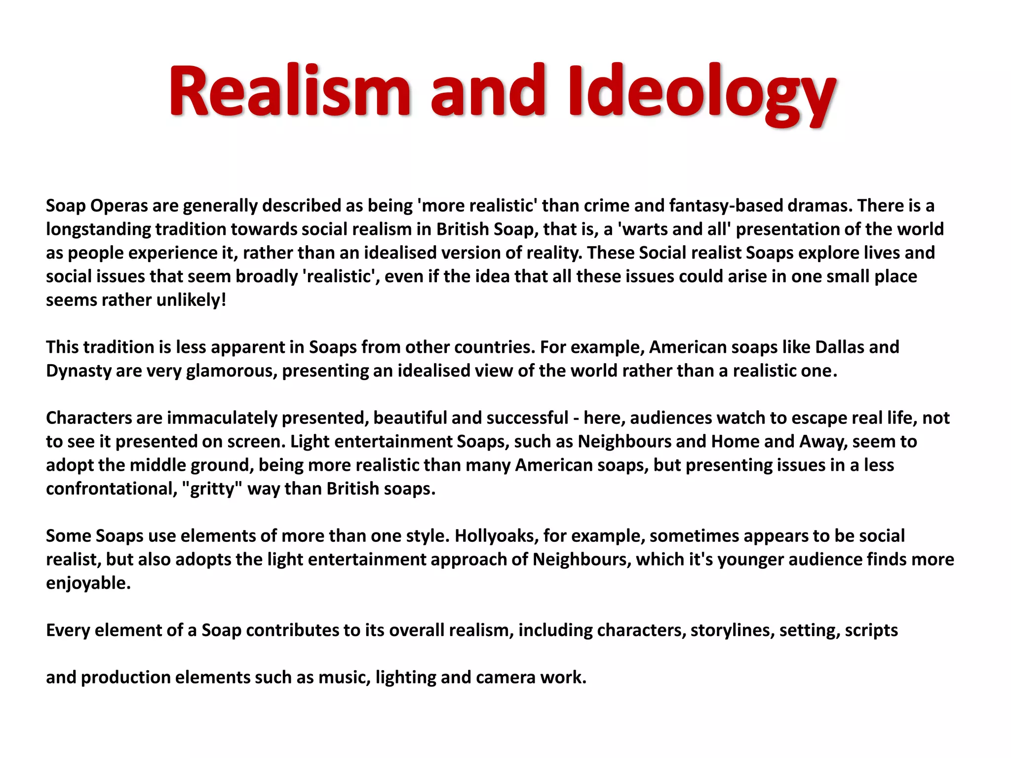 Soap Operas are generally described as being 'more realistic' than crime and fantasy-based dramas. There is a
longstanding tradition towards social realism in British Soap, that is, a 'warts and all' presentation of the world
as people experience it, rather than an idealised version of reality. These Social realist Soaps explore lives and
social issues that seem broadly 'realistic', even if the idea that all these issues could arise in one small place
seems rather unlikely!

This tradition is less apparent in Soaps from other countries. For example, American soaps like Dallas and
Dynasty are very glamorous, presenting an idealised view of the world rather than a realistic one.

Characters are immaculately presented, beautiful and successful - here, audiences watch to escape real life, not
to see it presented on screen. Light entertainment Soaps, such as Neighbours and Home and Away, seem to
adopt the middle ground, being more realistic than many American soaps, but presenting issues in a less
confrontational, "gritty" way than British soaps.

Some Soaps use elements of more than one style. Hollyoaks, for example, sometimes appears to be social
realist, but also adopts the light entertainment approach of Neighbours, which it's younger audience finds more
enjoyable.

Every element of a Soap contributes to its overall realism, including characters, storylines, setting, scripts

and production elements such as music, lighting and camera work.
 