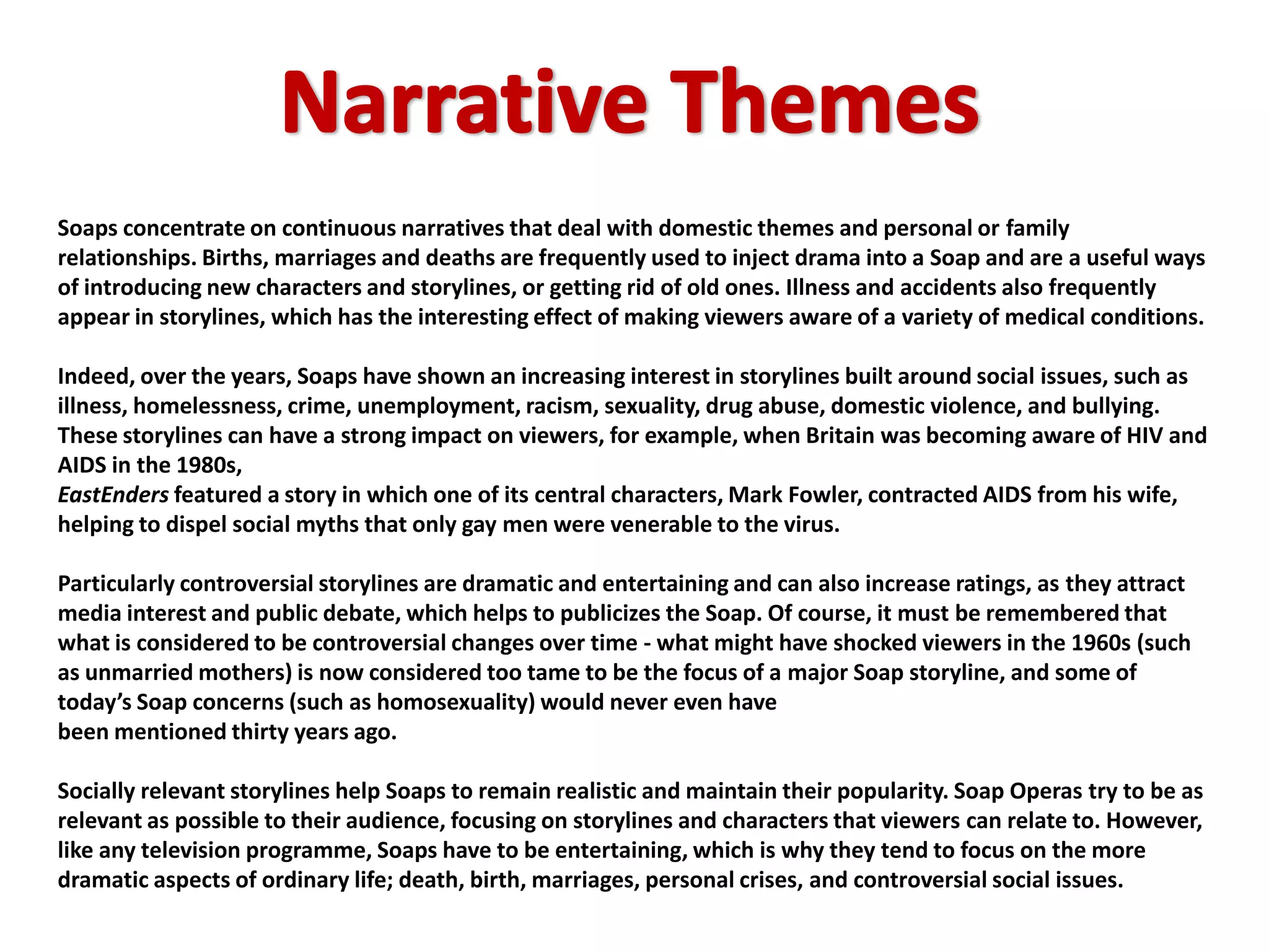 Soaps concentrate on continuous narratives that deal with domestic themes and personal or family
relationships. Births, marriages and deaths are frequently used to inject drama into a Soap and are a useful ways
of introducing new characters and storylines, or getting rid of old ones. Illness and accidents also frequently
appear in storylines, which has the interesting effect of making viewers aware of a variety of medical conditions.

Indeed, over the years, Soaps have shown an increasing interest in storylines built around social issues, such as
illness, homelessness, crime, unemployment, racism, sexuality, drug abuse, domestic violence, and bullying.
These storylines can have a strong impact on viewers, for example, when Britain was becoming aware of HIV and
AIDS in the 1980s,
EastEnders featured a story in which one of its central characters, Mark Fowler, contracted AIDS from his wife,
helping to dispel social myths that only gay men were venerable to the virus.

Particularly controversial storylines are dramatic and entertaining and can also increase ratings, as they attract
media interest and public debate, which helps to publicizes the Soap. Of course, it must be remembered that
what is considered to be controversial changes over time - what might have shocked viewers in the 1960s (such
as unmarried mothers) is now considered too tame to be the focus of a major Soap storyline, and some of
today’s Soap concerns (such as homosexuality) would never even have
been mentioned thirty years ago.

Socially relevant storylines help Soaps to remain realistic and maintain their popularity. Soap Operas try to be as
relevant as possible to their audience, focusing on storylines and characters that viewers can relate to. However,
like any television programme, Soaps have to be entertaining, which is why they tend to focus on the more
dramatic aspects of ordinary life; death, birth, marriages, personal crises, and controversial social issues.
 