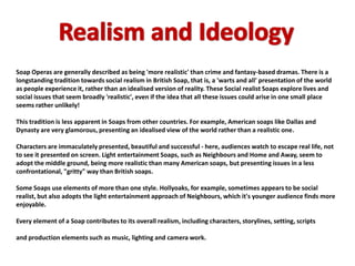 Soap Operas are generally described as being 'more realistic' than crime and fantasy-based dramas. There is a
longstanding tradition towards social realism in British Soap, that is, a 'warts and all' presentation of the world
as people experience it, rather than an idealised version of reality. These Social realist Soaps explore lives and
social issues that seem broadly 'realistic', even if the idea that all these issues could arise in one small place
seems rather unlikely!

This tradition is less apparent in Soaps from other countries. For example, American soaps like Dallas and
Dynasty are very glamorous, presenting an idealised view of the world rather than a realistic one.

Characters are immaculately presented, beautiful and successful - here, audiences watch to escape real life, not
to see it presented on screen. Light entertainment Soaps, such as Neighbours and Home and Away, seem to
adopt the middle ground, being more realistic than many American soaps, but presenting issues in a less
confrontational, "gritty" way than British soaps.

Some Soaps use elements of more than one style. Hollyoaks, for example, sometimes appears to be social
realist, but also adopts the light entertainment approach of Neighbours, which it's younger audience finds more
enjoyable.

Every element of a Soap contributes to its overall realism, including characters, storylines, setting, scripts

and production elements such as music, lighting and camera work.
 