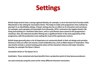British Soaps tend to have a strong regional identity, for example, is set in the East End of London while
Manchester is the setting for Coronation Street. This helps to make each programme more realistic by
placing it in an identifiable setting. A Soap’s setting also has an effect on its characters and narratives.
For example, early episodes of Emmerdale Farm (Granada, 1972-) centred on the Sugden family’s life
living and working on a Yorkshire Dales farm, and so rural themes were central to the programme's
storylines. Also, the extensive location filming was a significant factor in the early popularity of the
programme, with the production crew making the most of the spectacular scenery.

British Soaps generally place a lot of importance on community (both in their set design and narrative
themes) as they are often set around a small residential area, such as Albert Square in Eastenders. They
also tend to include a central meeting point where all the characters interact and major storylines
develop, for example The Rover's Return

Coronation Street or The Queen Vic in

EastEnders. These contained sets have benefits from a production point of view because producers

can save money by using the same set for many different character encounters.
 