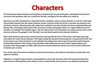 The link between Soap characters and storylines is pivotal to the success of the genre. Ultimately the characters
serve two main purposes; they are a vehicle for the plot, and figures for the audience to relate to.

Characters are often introduced to a Soap with built-in storylines, such as serious illnesses or a secret in their past.
This provides interest from the outset, however, writers must be careful not to link a character too closely to one
particular narrative, otherwise they will outlive their usefulness once the storyline has been resolved and become
boring. Also, many Soaps tend to base their characters on basic stereotypes which can support different sorts of
storyline. For example ‘the loveable rogue’, ‘the tart with a heart’ and ‘the gossip’ can support stories with a comic
element, whereas ‘the gangster’ and ‘the bully’ can contribute towards more dramatic storylines.

Most other television genres have central characters that provide the focus of the action, but Soaps have large
casts which the action moves between. This helps to keep the storylines interesting over a long period of time and
by focusing on just a few characters in each episode, the audience has time to get to know them and to become
emotionally involved in their stories. Soap characters often reflect the concerns of their target audience; for
example, when Soaps began on 1930s radio they were aimed at American women who were at home while their
husbands were at work.

As a result, most of the drama revolved around female characters, who lead lives that listeners could relate and
aspire to. Similarly,

Hollyoaks is a modern Soap aimed at a young audience, and so the characters tend to be young and attractive,
with concerns reflecting those of its viewers, such as university life, exam pressure, sex, jealousy and drug use.
 