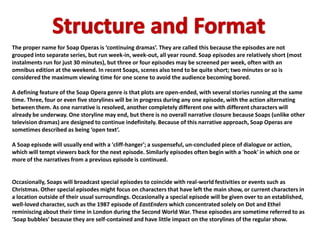 The proper name for Soap Operas is ‘continuing dramas’. They are called this because the episodes are not
grouped into separate series, but run week-in, week-out, all year round. Soap episodes are relatively short (most
instalments run for just 30 minutes), but three or four episodes may be screened per week, often with an
omnibus edition at the weekend. In recent Soaps, scenes also tend to be quite short; two minutes or so is
considered the maximum viewing time for one scene to avoid the audience becoming bored.

A defining feature of the Soap Opera genre is that plots are open-ended, with several stories running at the same
time. Three, four or even five storylines will be in progress during any one episode, with the action alternating
between them. As one narrative is resolved, another completely different one with different characters will
already be underway. One storyline may end, but there is no overall narrative closure because Soaps (unlike other
television dramas) are designed to continue indefinitely. Because of this narrative approach, Soap Operas are
sometimes described as being ‘open text’.

A Soap episode will usually end with a 'cliff-hanger'; a suspenseful, un-concluded piece of dialogue or action,
which will tempt viewers back for the next episode. Similarly episodes often begin with a 'hook' in which one or
more of the narratives from a previous episode is continued.


Occasionally, Soaps will broadcast special episodes to coincide with real-world festivities or events such as
Christmas. Other special episodes might focus on characters that have left the main show, or current characters in
a location outside of their usual surroundings. Occasionally a special episode will be given over to an established,
well-loved character, such as the 1987 episode of EastEnders which concentrated solely on Dot and Ethel
reminiscing about their time in London during the Second World War. These episodes are sometime referred to as
'Soap bubbles' because they are self-contained and have little impact on the storylines of the regular show.
 