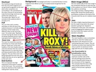 Masthead 
The masthead is big and stands out 
from the rest of the magazine so it 
can get brand recognition on the shelf 
when other competitors are 
surrounding it. The connotations of 
the colour contrast of red and white 
make the brand logo stand out and 
catches the audiences eye. 
The verbal code “What’s on TV” 
connotes to the audience what is 
actually on TV. 
Puff 
The use of the puff is another 
technique to catch the eye of the 
audience because it normally stands 
by being a certain shape and a 
different colour to the rest of the 
cover. The verbal codes “Big Week” 
connote how big the shows are that 
are being scheduled and you need to 
read about them in What’s on TV. 
Cover Line 
The cover line stories are essential 
conventions to a front cover because 
they are “backs ups” to the main 
headline; if the main headline doesn’t 
catch the attention then the cover line 
might because it is a text they enjoy 
and helps provide further USPs to the 
magazine. The use of the cover lines 
being separated from the main story 
implies that they are not as significant 
as the main story. 
Bold Outlines 
This is to represent the high 
importance of the article in question 
on this front cover. This successfully 
draws the attention of the reader and 
making them read the article. 
Main Image (MCU) 
The non-verbal code of the main image is 
the convention that has to catch the eye 
of the audience so it has to ‘inform’ (Katz) 
the audience something. 
This image connotes a feeling of Roxy 
being under threat from Derek who is 
portraying a monkey on the back of the 
character with the use of a medium close 
up. 
Date 
The date is highly important because it 
lets the reader know when the actual 
episode is going to be released in 
comparison to the issue. This connotes 
a way of engaging the audience with 
the time frame that is given until the 
episode is released. 
Main Headline 
The main headline is also a convention 
that has to catch the readers eye if 
they want it sell, because if it’s not 
interesting they won’t read it. The use 
of yellow connotes how important the 
story is and for to stand out on the 
page with the use of a black outline. 
Use of punctuation to 
sensationalise a story 
This punctuation normally 
expresses another side to the 
story by putting across that this 
story is impactful which draws in 
the consumers of the magazine. 
This connotes that the story is big 
news and the audience have to 
watch to find out was is going to 
happen. 
Background: the background colour is consistently blue in every 
magazine from What’s on TV so it creates brand recognition for the 
magazine. 
 