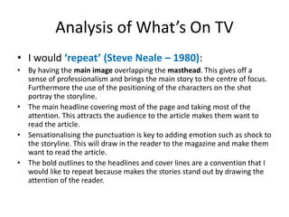 Analysis of What’s On TV 
• I would ‘repeat’ (Steve Neale – 1980): 
• By having the main image overlapping the masthead. This gives off a 
sense of professionalism and brings the main story to the centre of focus. 
Furthermore the use of the positioning of the characters on the shot 
portray the storyline. 
• The main headline covering most of the page and taking most of the 
attention. This attracts the audience to the article makes them want to 
read the article. 
• Sensationalising the punctuation is key to adding emotion such as shock to 
the storyline. This will draw in the reader to the magazine and make them 
want to read the article. 
• The bold outlines to the headlines and cover lines are a convention that I 
would like to repeat because makes the stories stand out by drawing the 
attention of the reader. 
 