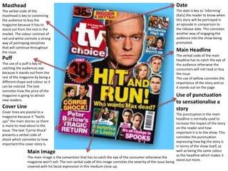 Masthead 
The verbal code of the 
masthead is key to convincing 
the audience to buy the 
magazine because it has to 
stand out from the rest in the 
market. The colour contrast of 
red and white connote a strong 
way of portraying storylines 
that will continue throughout 
the issue. 
Puff 
The use of a puff is key to 
catching the audiences eye 
because it stands out from the 
rest of the magazine by being a 
different shape and colour so it 
can be noticed. The text 
connotes how the price of the 
magazine is going to attract 
new readers. 
Cover Line 
Cover lines are pivotal to a 
magazine because it “backs 
ups” the main stories so there 
is more to read about in the 
issue. The text ‘Corrie Shock’ 
presents a verbal code of 
shock which connotes to how 
important this cover story is. 
Main Image 
The main image is the convention that has to catch the eye of the consumer otherwise the 
magazine won’t sell. The non-verbal code of this image connotes the severity of the issue being 
covered with his facial expression in this medium close up. 
Date 
The date is key to ‘informing’ 
(Katz) the reader to know when 
this story will be portrayed in 
an episode in comparison to 
the release date. This connotes 
another way of engaging the 
audience into the show being 
promoted. 
Main Headline 
The verbal code of the main 
headline has to catch the eye of 
the audience otherwise the 
consumers will not read or buy 
the issue. 
The use of yellow connotes the 
importance of the story and so 
it stands out on the page. 
Use of punctuation 
to sensationalise a 
story 
The punctuation in the main 
headline is normally used to 
increase the impact of the story 
on the reader and how 
important it is to the show. This 
connotes the punctuation 
expressing how big the story is 
in terms of the show itself, as 
well as being the same colour 
as the headline which makes it 
stand out more. 
 