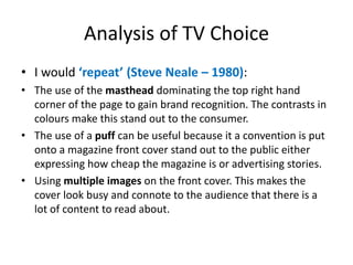 Analysis of TV Choice 
• I would ‘repeat’ (Steve Neale – 1980): 
• The use of the masthead dominating the top right hand 
corner of the page to gain brand recognition. The contrasts in 
colours make this stand out to the consumer. 
• The use of a puff can be useful because it a convention is put 
onto a magazine front cover stand out to the public either 
expressing how cheap the magazine is or advertising stories. 
• Using multiple images on the front cover. This makes the 
cover look busy and connote to the audience that there is a 
lot of content to read about. 
 
