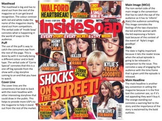 Masthead 
The masthead is big and has to 
stand out from the rest of the 
magazine so it can get brand 
recognition. The colour contrast 
with red and white make the 
name of the magazine clearly 
stand out from competitors. 
The verbal code of ‘Inside Soap’ 
connotes what is happening in 
the world of soaps to the 
audience. 
Puff 
The use of the puff is way to 
catch the consumers eye from 
the rest of the page. This is 
done by with it normally being 
a different colour and in bold 
type. The verbal code of ‘Corrie 
Special’ connotes that this is a 
one off big episode from the 
show with a big storyline 
coming to an end that you have 
to watch. 
Cover Line 
The cover lines are the 
conventions that look to back 
with the main headline with 
other interesting storylines that 
could draw in the public. This 
helps to provide more USP’s to 
the magazine to help it stand 
out from the rest of the market. 
Main Image (MCU) 
The non-verbal code of the 
main image is the convention 
that has to catch the eye of the 
audience so it has to ‘inform’ 
(Katz) the audience something. 
This image connotes the 
feelings of the two characters 
the kid and the woman with 
the kid expressing a forlorn 
look because of the context of 
the event of ‘Kylie’s tragic 
goodbye’. 
Date 
The date is highly important 
because it lets the reader know 
when the actual episode is 
going to be released in 
comparison to the issue. This 
connotes a way of engaging the 
audience with the time frame 
that is given until the episode is 
released. 
Main Headline 
The main headline is another 
key convention in selling the 
magazine because it is the first 
text the customer see, so if it’s 
not appealing they won’t buy it. 
The orange standing out 
connotes a warning feel to the 
story and the importance of the 
story is exclaimed by the bold 
outlines. 
 