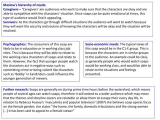Psychographics: The consumers of this soap are
likely to be in education or in working class job
roles. This is because they will be able to relate to
the working class characters of soaps and relate to
them. However, the fact that younger people watch
the characters act in negative ways such as
committing crime or being violent like characters
such as ‘Bobby’ in EastEnders could influence the
younger generation of viewers.
Maslow's hierarchy of needs:
Caregivers – ‘Caregivers’ are audiences who want to make sure that the characters are okay and are
able to sympathize with the characters’ situation. Since soaps can be quite emotional at times, this
type of audience would find it appealing.
Survivors: As the characters go through difficult situations the audience will want to watch because
they will want the security and routine of knowing the characters will be okay and the situation will be
resolved.
Further research: Soaps are generally on during prime time hours before the watershed, which means
people of several ages can watch soaps, therefore it will extend to a wider audience which may mean
that the themes and storyline covers are relatable or allow them to escape their every day life. In
relation to Rebecca Feasey’s ‘masculinity and popular television’ (2007) she believes soap operas focus
on the female gender; she states ”the home, the family, domestic tribulations and the strong women
[…] it has been said to appeal to a female viewer”
Socio-economic needs: The typical views of
this soap would be in the C1-E group. This is
because the characters are in similar groups
to the audience. An example could be class,
as generally people who would watch soaps
would be working class, and would be able to
relate to the situations and feelings
presented.
 