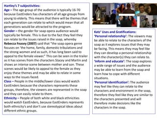 Hartley’s 7 subjectivities:
Age – The age group of the audience is typically 16-70
because EastEnders has characters of all age groups from
young to elderly. This means that there will be themes that
each generation can relate to which would mean that all
generations would be attracted to the program.
Gender – the gender for soap opera audience would
typically be female. This is due to the fact they feel they
can relate to the issues raised in the soap, whereby
Rebecca Feasey (2007) said that “the soap opera genre
focuses on ‘the home, family, domestic tribulations and
the strong women and as such, it has long been said to
appeal to the female viewer.” This can be seen in the trailer
as it has scenes from the characters Stacey and Martin and
shows an intense scene between mother and son. These
scenes would be likely to appeal to the female as they
enjoy these themes and may be able to relate in some
ways to the issues faced.
Class – People in the middle/lower class would watch
EastEnders because the characters represents these
groups, therefore, the viewers are represented in the soap
and they can easily relate to them.
Ethnicity – People of both white and black ethnicities
would watch EastEnders, because EastEnders represents
both ethnicity's and don’t use stereotypical ideas about
different ethnic groups.
Katz’ Uses and Gratifications:
‘Personal relationship’: The viewers may
be able to relate to the characters of the
soap as it explores issues that they may
be facing. This means they may feel like
they can develop a personal relationship
with the character(s) they can relate to.
‘Inform and educate’: The soap explores
a wide range of issues and the audience
may be able to learn from the soap and
learn how to cope with different
situations.
‘Personal identification’: The audience
may feel like they can relate to the
characters and environment in the soap,
therefore they feel like they are similar to
the characters presented and will
therefore make decisions like the
characters in the soap.
 