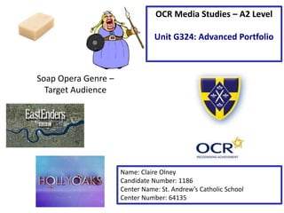 Soap Opera Genre –
Target Audience
Name: Claire Olney
Candidate Number: 1186
Center Name: St. Andrew’s Catholic School
Center Number: 64135
OCR Media Studies – A2 Level
Unit G324: Advanced Portfolio
 