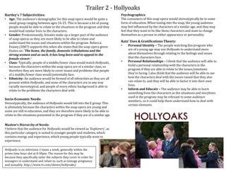 Trailer 2 - Hollyoaks
Socio-Economic Needs:
Stereotypically, the audience of Hollyoaks would fall into the E group. This
is ultimately because the characters within the soap opera are young and
some are still in education, and they are therefore more likely to be able to
relate to the situations presented in the program if they are of a similar age.
Hartley’s 7 Subjectivities:
• Age: The audience’s demographic for this soap opera would be quite a
small group ranging between ages 16-25. This is because a lot of young
people would be able to relate to the situations in the program and they
would lead similar lives to the characters.
• Gender: Predominantly, females make up a larger part of the audience
of soap operas as they are more likely to be able to relate and
understand the issues and situations within the program. Rebecca
Feasey (2007) supports this when she states that the soap opera genre
fixates on: ‘The home, the family, domestic tribulations and the
strong women and as such, it has long been said to appeal to the
female viewer.’
• Class: Typically, people of a middle/lower class would watch Hollyoaks,
because the characters within the soap opera are of a similar class, so
therefore they are more likely to cover issues and problems that people
of a middle/lower class would potentially face.
• Ethnicity: An audience would be formed of all ethnicities as they are all
present within Hollyoaks, and none of the characters are in any way
racially stereotypical, and people of every ethnic background is able to
relate to the problems the characters deal with.
Maslow’s Hierarchy of Needs:
I believe that the audience for Hollyoaks would be viewed as ‘Explorers’, as
this particular category is suited to younger people and students, which
contains energy and experience, which young people typically want to
experience.
Psychographics:
The consumers of this soap opera would stereotypically be in some
form of education. When tuning into the soap, the young audience
may feel influenced by the characters of a similar age, and they may
feel that they want to be like these characters and want to change
themselves as a person in either appearance or personality.
Katz’ Uses & Gratifications Theory:
• Personal Identity – The people watching this program who
are of a young age may use Hollyoaks to understand more
about themselves through relating to the feelings and issues
that the characters face.
• Personal Relationships – I think that the audience will able to
build a personal relationship with the characters in the
program if they are able to relate to the issues/emotions
they’re facing. I also think that the audience will be able to see
how the characters deal with the issues raised that they also
can relate to, and they will be able to factor it into their own
lives.
• Inform and Educate – The audience may be able to learn
something from the characters as the situations and storylines
used in the program may be relevant to some audience
members, so it could help them understand how to deal with
certain elements.
Hollyoaks is on television 2 times a week, generally within the
prime time hour slot at 8:30pm. The reason for this may be
because they specifically tailor the subjects they cover in order for
teenagers to understand and relate to, such as teenage pregnancy
and sexuality. http://www.tv.com/shows/hollyoaks/
 