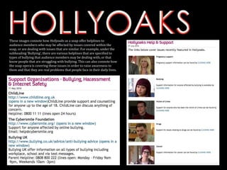 These images connote how Hollyoaks as a soap offer helplines to
audience members who may be affected by issues covered within the
soap, or are dealing with issues that are similar. For example, under the
subheading ‘Bullying’, there are various helplines that are specified to
types of bullying that audience members may be dealing with, or that
know people that are struggling with bullying. This can also connote how
the soap opera is covering these issues in order to raise awareness to
them and that they are real problems that people face in their daily lives.
 