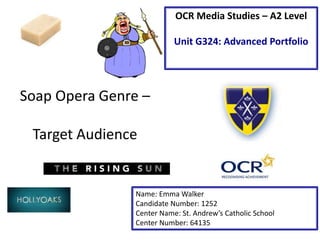 Soap Opera Genre –
Target Audience
Name: Emma Walker
Candidate Number: 1252
Center Name: St. Andrew’s Catholic School
Center Number: 64135
OCR Media Studies – A2 Level
Unit G324: Advanced Portfolio
 