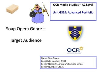 Soap Opera Genre –
Target Audience
Name: Tom Owen
Candidate Number: 3103
Center Name: St. Andrew’s Catholic School
Center Number: 64135
OCR Media Studies – A2 Level
Unit G324: Advanced Portfolio
 