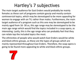 Hartley’s 7 subjectives
The main target audience for East Enders would probably be mainly
females as these sort of programs contain gossip and mostly contain
controversial topics, which may be stereotyped to be more appealing for
women to engage with on TV, rather than males. Furthermore, the main
target audience of a program such as this one may be stereotyped to be
mainly aged from 16- 30 as, this age range may be stereotyped to be the
main age range which would find the topics included in a soap opera, as
interesting. Lastly, this is the age range who can probably feel that they
can relate top the included topics the most.
The ethnicities of people who would watch East Enders would be white
and black ethnic groups, as these are the types of groups which are
mainly represented throughout East Enders. Therefore, the soap opera is
going to be found more appealing to white and black ethnic groups.
 