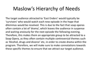 Maslow’s Hierarchy of Needs
The target audience attracted to ‘East Enders’ would typically be
‘survivors’ who would watch each new episode in the hope that
dilemmas would be resolved. This is due to the fact that soap operas
often contain a lot of ‘drama’, which leaves the audience in suspense
and waiting anxiously for the next episode the following evening.
Therefore, this makes them an appropriate group to be attracted to a
Soap Opera, as they often contain multiple controversial themes such
as ‘Alcohol, drugs and divorce’ etc, in order to create drama within the
program. Therefore, we will make sure to make connotations towards
these specific themes to ensure that we attract our target audience.
 