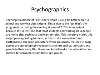 Psychographics
The target audience of East Enders would usually be both people in
school and working class citizens. This is due to the fact that’s the
program is on during the evening at around 7. This is important
because this is the time that most students and working class people
are home after rush hour and want to relax. This therefore makes this
soap opera appealing to them, as it is on at a convenient time.
Furthermore, the main characters which are usually featured in soap
operas are stereotypically younger characters such as teenagers and
people in their early 20’s. therefore, his will make the main attraction
created for consumers from these age groups.
 