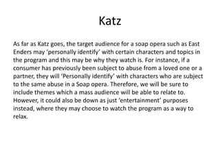 Katz
As far as Katz goes, the target audience for a soap opera such as East
Enders may ‘personally identify’ with certain characters and topics in
the program and this may be why they watch is. For instance, if a
consumer has previously been subject to abuse from a loved one or a
partner, they will ‘Personally identify’ with characters who are subject
to the same abuse in a Soap opera. Therefore, we will be sure to
include themes which a mass audience will be able to relate to.
However, it could also be down as just ‘entertainment’ purposes
instead, where they may choose to watch the program as a way to
relax.
 