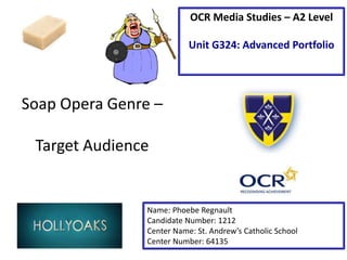 Soap Opera Genre –
Target Audience
Name: Phoebe Regnault
Candidate Number: 1212
Center Name: St. Andrew’s Catholic School
Center Number: 64135
OCR Media Studies – A2 Level
Unit G324: Advanced Portfolio
 