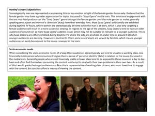 Hartley’s Seven Subjectivities
Stereotypically, men are represented as expressing little or no emotion in light of the female gender hence why I believe that the
female gender may have a greater appreciation for topics discussed in ‘Soap Opera” media texts. This emotional engagement with
the text may lead producers of the “Soap Opera” genre to target the female gender over the male gender as males generally
speaking seek action and more of a ‘diversion’ (Katz) from their everyday lives. Most Soap Opera’s additionally are exhibited
during daytime TV hours, where women are stereotypically at home while the man is at work, which is also why targeting a
female audience will result in a more successful viewing. In regards to the age of the viewers, Soap Opera’s tend to have an older
audience of around 16+ as many Soap Opera’s address issues which may not be suitable or relevant to a younger audience. This is
why Soap Opera’s are either exhibited during Daytime TV where the kids are at school or a later time of around 9:00 when
younger audiences are sleeping. However in contrast to this in some cases Soap’s are viewed by families, which means younger
audiences can easily be exposed to the issues conveyed in the texts.
Socio-economic needs
When considering the socio-economic needs of a Soap Opera audience, stereotypically we tend to visualize a working class, less
financially stable person who consumes it to give them a sense of ‘personal identity’ (Katz) in relation to the issues discussed in
the media texts. Generally people who are not financially stable or lower class tend to be exposed to these issues on a day to day
basis and often find themselves consuming the content in attempt to deal with their own problems in their own lives. As a result
of this I would grade the target audience as a D as this is representative of working class citizens, who must have time to engage
with the content, but can also afford a means of viewing the content.
 