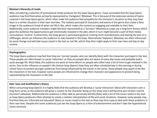 Maslow’s Hierarchy of needs
After considering a selection of promotional media products for the Soap Opera genre, I have concluded that the Soap Opera
audience may find themselves primarily represented as ‘Caregivers’ (Maslow). This is because of the extensive variety of topics
covered in the Soap Opera genre, which often make the audience feel sympathy for the character’s situation as they may have
been in a similar situation in their own real lives. The realistic portrayal of characters and events in the genre also create a false
image in the audience’s head of what real life is like, which makes the content so engaging and relatable to their lives.
Additionally, some audience members might feel best represented as a ‘Survivor’ (Maslow) as soaps are a long form drama, which
gives the audience the opportunity to get emotionally invested in the plot, which in turn might become a part of their media
consumption ‘routine’. Furthermore, the Soap genre is particularly good at creating multi-stranded plots and leaving the text on a
cliffhanger, which can influence the audience to stay invested in the Soap. Alternatively ‘Explorers’ (Maslow) are often influenced
by social change and will take issues raised in the text as real life, which they then might apply to their own lives and day to day
routine.
Psychographics
The Soap Opera audience may feel that they are ‘normal’ people, who can identify (Katz) with the characters portrayed in the text.
These people are often known as social ‘reformers’ as they are people who are aware of every day issues and probably lead a
quite average life. Most likely, the audience are work at home Mum’s or people who often have a lot of time to get invested in the
series. Due to the influence on people’s life choices Soap Opera’s have they are often scheduled late in the evening or during
school hours to prevent younger audiences from being influenced by the events in the series. Some people may aspire to be like
the characters in the text, however some people are influenced to change their character and appearance to prevent being
represented by the characters in the text.
Katz’ Uses and Gratification's theory
When consuming Soap Opera’s it is highly likely that the audience will develop a ‘social interaction’ (Katz) with characters over a
long-form series as the audience will grow a custom to the character being on the show and it will become part of their routine
(Survivor’s-Maslow). Additionally the audience is often able to personally identify (Katz) with a lot of the issues raised in the text
as Soap Opera producers often attempt to create a realistic interpretation of life and social situations. However some people may
find that they are ‘informed and educated’ (Katz) on issues raised in the text as they may find a way to deal with these problems in
their own lives. Despite this some audiences just see the Soap Opera as a from of entertainment and don’t take the hyperbolised
issues seriously.
 