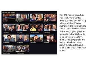The BBC Eastenders official
website hints towards a
multi stranded plot featuring
a list of all the different
characters and their families.
This is useful for new arrivals
to the Soap Opera genre as
understandably it is hard to
keep up with a long form
drama, so it gives them the
ability to find out more
about the characters and
their relationships with each
other.
 