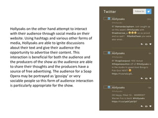 Hollyoaks on the other hand attempt to interact
with their audience through social media on their
website. Using hashtags and various other forms of
media, Hollyoaks are able to ignite discussions
about their text and give their audience the
opportunity to advertise their content. This
interaction is beneficial for both the audience and
the producers of the show as the audience are able
to share their thoughts and the producers have a
source of free advertising. The audience for a Soap
Opera may be portrayed as ‘gossipy’ or very
sociable people so this form of audience interaction
is particularly appropriate for the show.
 