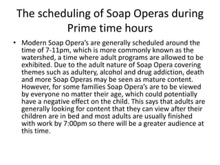 The scheduling of Soap Operas during
Prime time hours
• Modern Soap Opera’s are generally scheduled around the
time of 7-11pm, which is more commonly known as the
watershed, a time where adult programs are allowed to be
exhibited. Due to the adult nature of Soap Opera covering
themes such as adultery, alcohol and drug addiction, death
and more Soap Operas may be seen as mature content.
However, for some families Soap Opera’s are to be viewed
by everyone no matter their age, which could potentially
have a negative effect on the child. This says that adults are
generally looking for content that they can view after their
children are in bed and most adults are usually finished
with work by 7:00pm so there will be a greater audience at
this time.
 