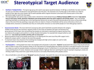 Stereotypical Target Audience
• Hartley’s 7 Subjectivities - The typical age group who watch soap operas would be between 15-80 Age as EastEnders has been aired for
31 years so it has been introduced to many generations over the years. The characters are of similar ages so the viewers can relate to
people of their ages also some viewers like to watch episodes where original characters come back from previous years so the older
generation begin to watch the show again.
• The typical gender who watch soaps is either male or female but mostly female because Rebecca Feassey (2007) stated that ‘soap operas
focus on the home, family, domestic tribulations and strong women and it has said to appeal to the female viewer’. Also most people
watching EastEnders are working class a lot of working class women do not work, they work domestically at the home so they enjoy sitting
down at the end of the day watching a soap opera they can relate to. Viewers of EastEnders will be various ethnicities as there are
multiple ethnic characters in EastEnders but they are mainly white characters so more white people are more likely going t watch it.
• Psychographics – I think people from lower class backgrounds and people in education ‘Aspirers’ would watch this soap as they would easily be
able to relate to some of the situations shown on the soap operas for example gangs and violence, but there is also good situations that people
can relate to as well for example hobbies, professions and going to church. Furthermore it is not only lower class people watch it some people
enjoy watching drama TV series. However some younger viewers might get idea from watching this soap for example not going to school and
drinking maybe if they come from a poor family structure or are easily influenced by other peoples actions.
• Also as EastEnders a very old soap so ‘Resigned’ typically old people may watch the soap as the have watched it in past since a younger age.
• Socio-Economic Needs –The more dominant social group who watch EastEnders would be between the category
of C1-E mainly because the characters regularly shown on the show are between the lower and working class
group because of this lower class and working class people are interested in watching this program because they
can relate to the program and could be in a similar situation themselves. For example kids may get bullied so cant
relate to it. “you stand up to bullies and they will run every time ”
• Because producers know some people would have or are dealing with the same issue they offer support and a
helpline for viewers which is shown at the end of the episode.
• To represent lower class characters from working class backgrounds high camera angles are used to make
characters look less worthy than other characters.
 