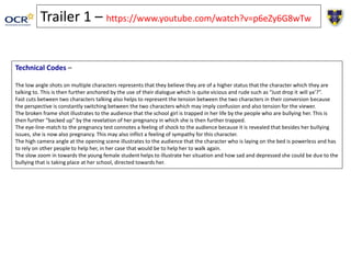 Trailer 1 – https://www.youtube.com/watch?v=p6eZy6G8wTw
Technical Codes –
The low angle shots on multiple characters represents that they believe they are of a higher status that the character which they are
talking to. This is then further anchored by the use of their dialogue which is quite vicious and rude such as “Just drop it will ya’?”.
Fast cuts between two characters talking also helps to represent the tension between the two characters in their conversion because
the perspective is constantly switching between the two characters which may imply confusion and also tension for the viewer.
The broken frame shot illustrates to the audience that the school girl is trapped in her life by the people who are bullying her. This is
then further “backed up” by the revelation of her pregnancy in which she is then further trapped.
The eye-line-match to the pregnancy test connotes a feeling of shock to the audience because it is revealed that besides her bullying
issues, she is now also pregnancy. This may also inflict a feeling of sympathy for this character.
The high camera angle at the opening scene illustrates to the audience that the character who is laying on the bed is powerless and has
to rely on other people to help her, in her case that would be to help her to walk again.
The slow zoom in towards the young female student helps to illustrate her situation and how sad and depressed she could be due to the
bullying that is taking place at her school, directed towards her.
 